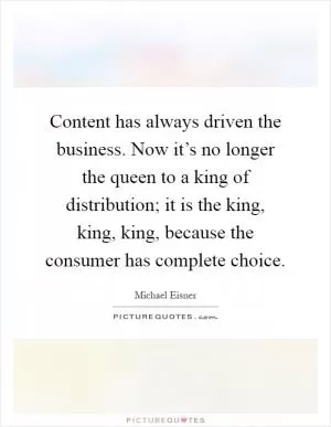 Content has always driven the business. Now it’s no longer the queen to a king of distribution; it is the king, king, king, because the consumer has complete choice Picture Quote #1