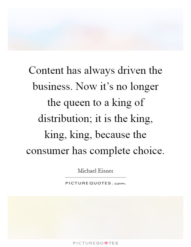Content has always driven the business. Now it's no longer the queen to a king of distribution; it is the king, king, king, because the consumer has complete choice Picture Quote #1