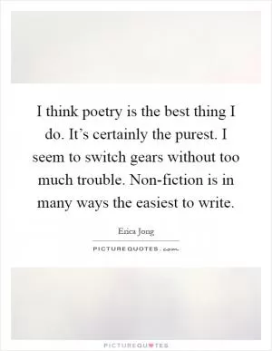 I think poetry is the best thing I do. It’s certainly the purest. I seem to switch gears without too much trouble. Non-fiction is in many ways the easiest to write Picture Quote #1