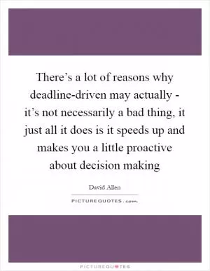 There’s a lot of reasons why deadline-driven may actually - it’s not necessarily a bad thing, it just all it does is it speeds up and makes you a little proactive about decision making Picture Quote #1