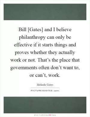 Bill [Gates] and I believe philanthropy can only be effective if it starts things and proves whether they actually work or not. That’s the place that governments often don’t want to, or can’t, work Picture Quote #1