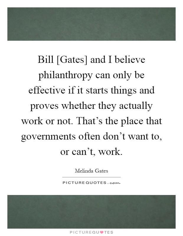 Bill [Gates] and I believe philanthropy can only be effective if it starts things and proves whether they actually work or not. That's the place that governments often don't want to, or can't, work Picture Quote #1