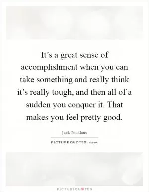 It’s a great sense of accomplishment when you can take something and really think it’s really tough, and then all of a sudden you conquer it. That makes you feel pretty good Picture Quote #1