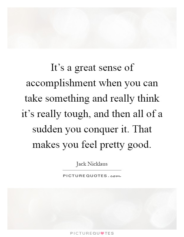 It's a great sense of accomplishment when you can take something and really think it's really tough, and then all of a sudden you conquer it. That makes you feel pretty good Picture Quote #1