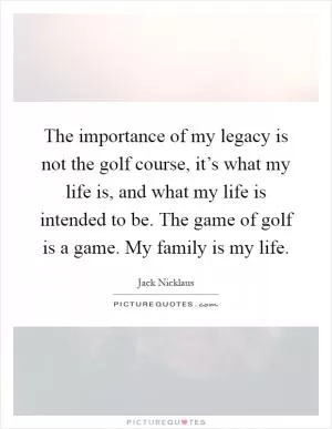 The importance of my legacy is not the golf course, it’s what my life is, and what my life is intended to be. The game of golf is a game. My family is my life Picture Quote #1