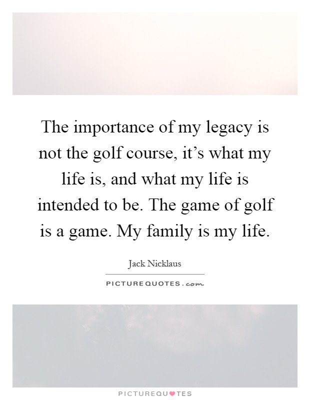 The importance of my legacy is not the golf course, it's what my life is, and what my life is intended to be. The game of golf is a game. My family is my life Picture Quote #1