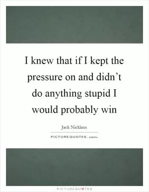 I knew that if I kept the pressure on and didn’t do anything stupid I would probably win Picture Quote #1
