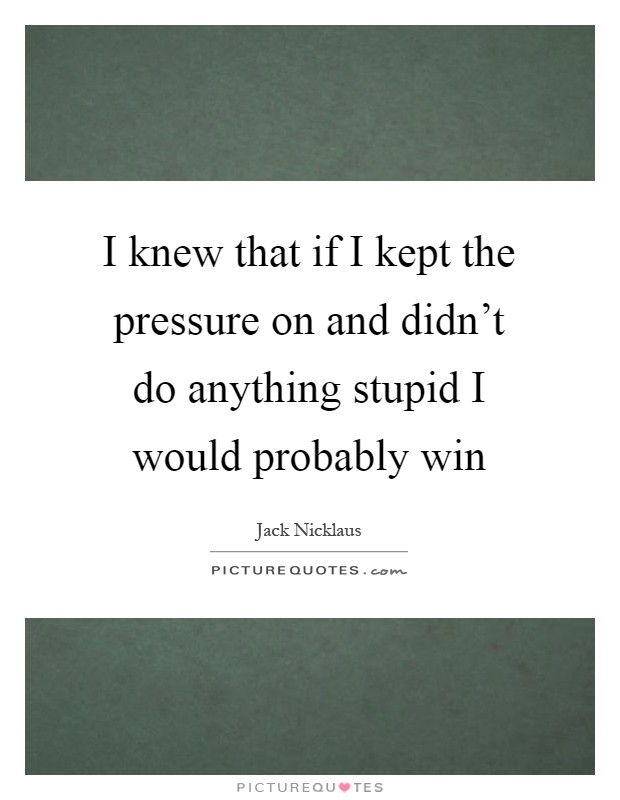 I knew that if I kept the pressure on and didn't do anything stupid I would probably win Picture Quote #1