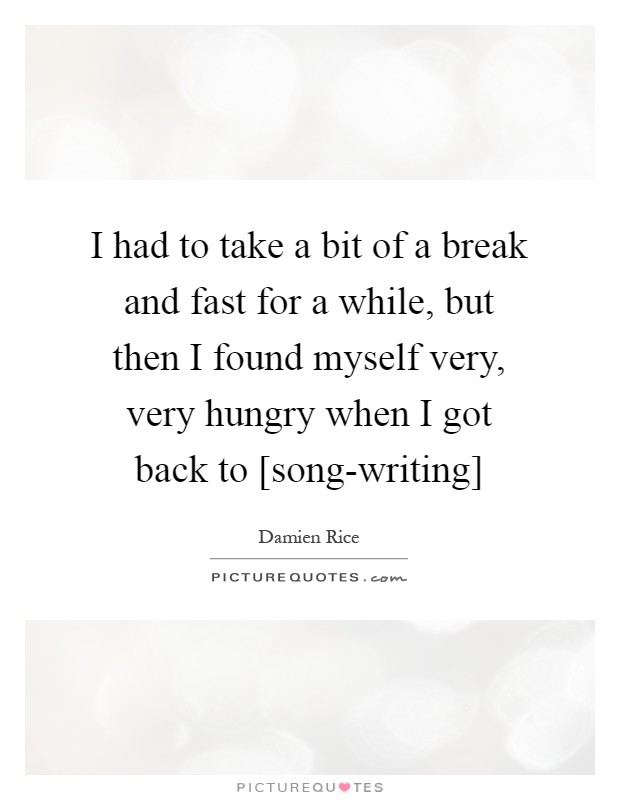 I had to take a bit of a break and fast for a while, but then I found myself very, very hungry when I got back to [song-writing] Picture Quote #1