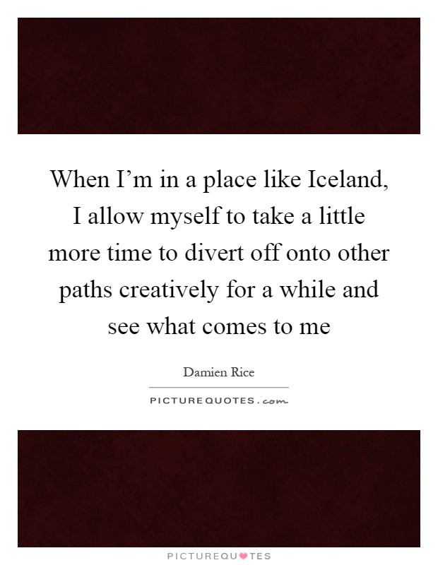 When I'm in a place like Iceland, I allow myself to take a little more time to divert off onto other paths creatively for a while and see what comes to me Picture Quote #1