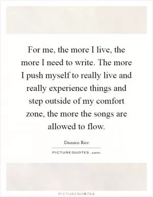 For me, the more I live, the more I need to write. The more I push myself to really live and really experience things and step outside of my comfort zone, the more the songs are allowed to flow Picture Quote #1
