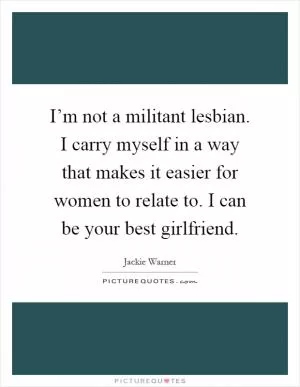 I’m not a militant lesbian. I carry myself in a way that makes it easier for women to relate to. I can be your best girlfriend Picture Quote #1