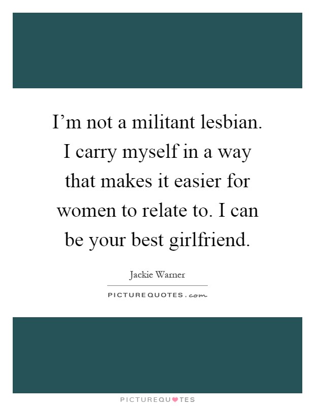 I'm not a militant lesbian. I carry myself in a way that makes it easier for women to relate to. I can be your best girlfriend Picture Quote #1