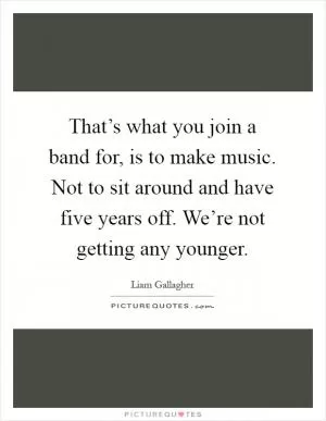 That’s what you join a band for, is to make music. Not to sit around and have five years off. We’re not getting any younger Picture Quote #1