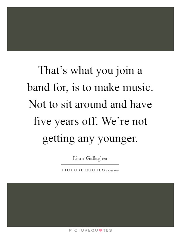 That's what you join a band for, is to make music. Not to sit around and have five years off. We're not getting any younger Picture Quote #1