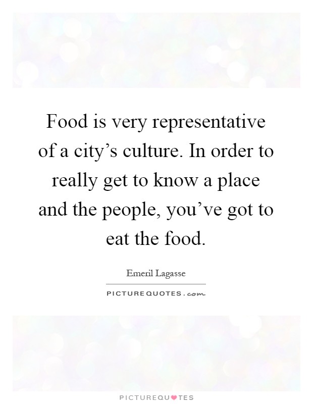 Food is very representative of a city's culture. In order to really get to know a place and the people, you've got to eat the food Picture Quote #1