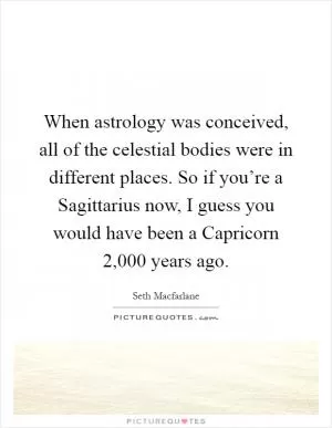 When astrology was conceived, all of the celestial bodies were in different places. So if you’re a Sagittarius now, I guess you would have been a Capricorn 2,000 years ago Picture Quote #1