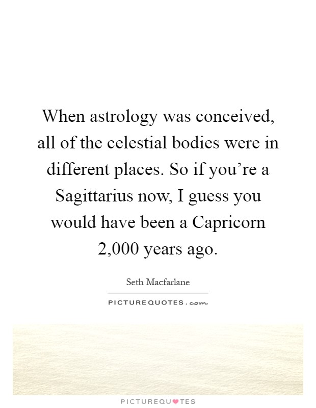 When astrology was conceived, all of the celestial bodies were in different places. So if you're a Sagittarius now, I guess you would have been a Capricorn 2,000 years ago Picture Quote #1