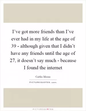 I’ve got more friends than I’ve ever had in my life at the age of 39 - although given that I didn’t have any friends until the age of 27, it doesn’t say much - because I found the internet Picture Quote #1