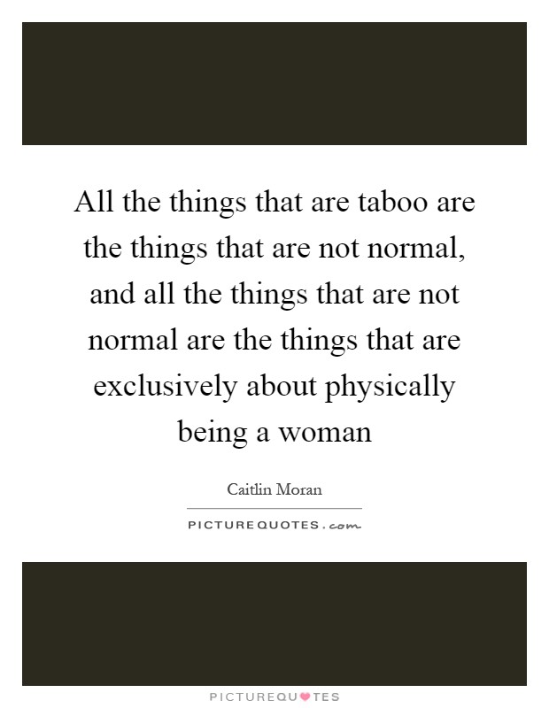 All the things that are taboo are the things that are not normal, and all the things that are not normal are the things that are exclusively about physically being a woman Picture Quote #1