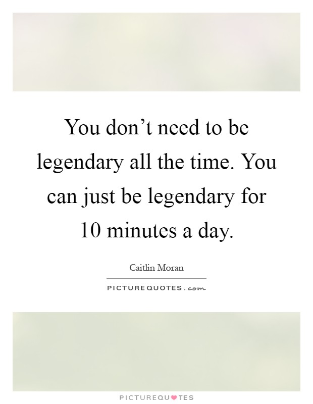 You don't need to be legendary all the time. You can just be legendary for 10 minutes a day Picture Quote #1