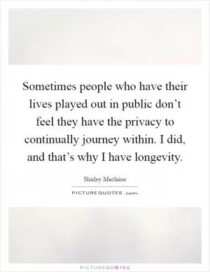 Sometimes people who have their lives played out in public don’t feel they have the privacy to continually journey within. I did, and that’s why I have longevity Picture Quote #1