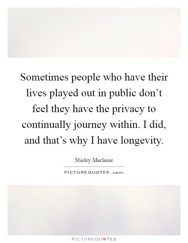 Sometimes people who have their lives played out in public don't feel they have the privacy to continually journey within. I did, and that's why I have longevity Picture Quote #1