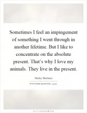 Sometimes I feel an impingement of something I went through in another lifetime. But I like to concentrate on the absolute present. That’s why I love my animals. They live in the present Picture Quote #1