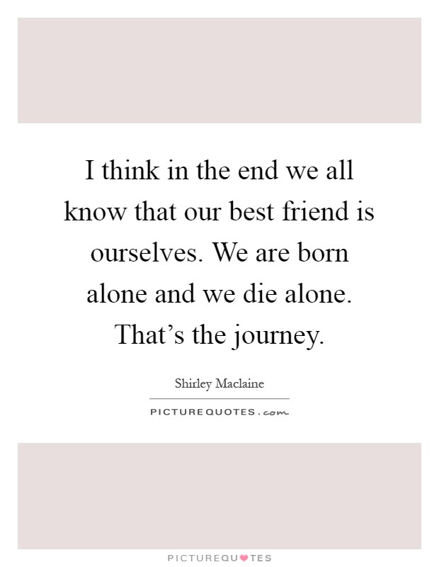 I think in the end we all know that our best friend is ourselves. We are born alone and we die alone. That's the journey Picture Quote #1