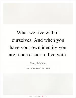What we live with is ourselves. And when you have your own identity you are much easier to live with Picture Quote #1
