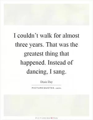 I couldn’t walk for almost three years. That was the greatest thing that happened. Instead of dancing, I sang Picture Quote #1