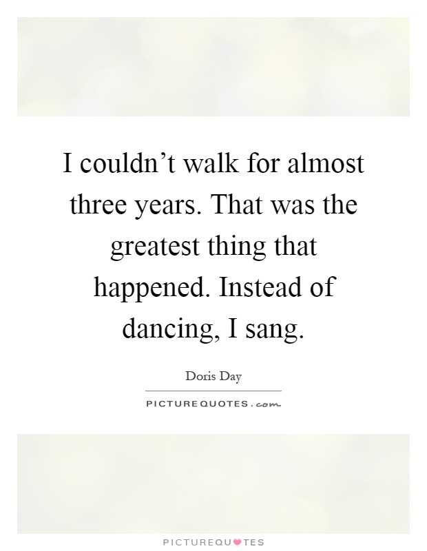I couldn't walk for almost three years. That was the greatest thing that happened. Instead of dancing, I sang Picture Quote #1