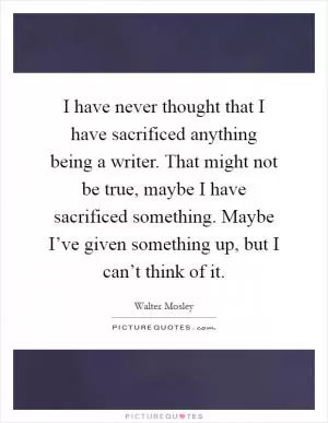 I have never thought that I have sacrificed anything being a writer. That might not be true, maybe I have sacrificed something. Maybe I’ve given something up, but I can’t think of it Picture Quote #1