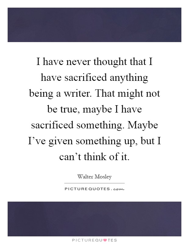 I have never thought that I have sacrificed anything being a writer. That might not be true, maybe I have sacrificed something. Maybe I've given something up, but I can't think of it Picture Quote #1