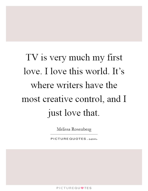 TV is very much my first love. I love this world. It's where writers have the most creative control, and I just love that Picture Quote #1