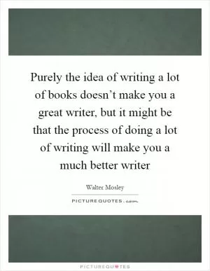 Purely the idea of writing a lot of books doesn’t make you a great writer, but it might be that the process of doing a lot of writing will make you a much better writer Picture Quote #1