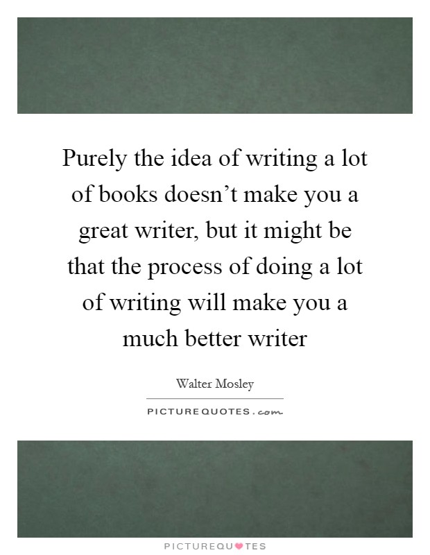 Purely the idea of writing a lot of books doesn't make you a great writer, but it might be that the process of doing a lot of writing will make you a much better writer Picture Quote #1