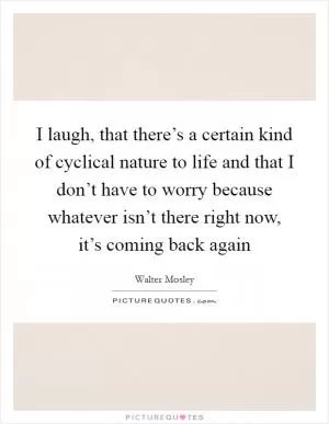 I laugh, that there’s a certain kind of cyclical nature to life and that I don’t have to worry because whatever isn’t there right now, it’s coming back again Picture Quote #1