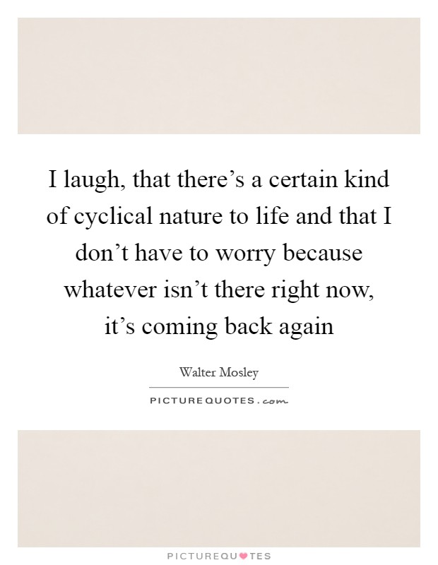 I laugh, that there's a certain kind of cyclical nature to life and that I don't have to worry because whatever isn't there right now, it's coming back again Picture Quote #1
