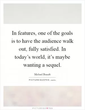 In features, one of the goals is to have the audience walk out, fully satisfied. In today’s world, it’s maybe wanting a sequel Picture Quote #1