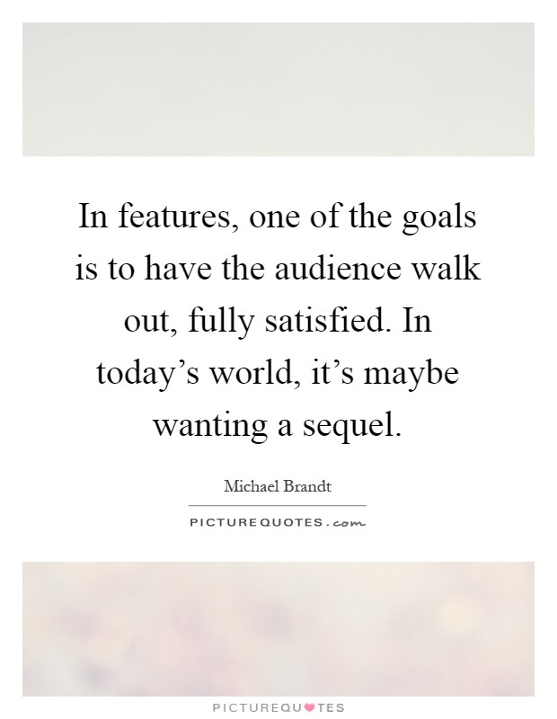 In features, one of the goals is to have the audience walk out, fully satisfied. In today's world, it's maybe wanting a sequel Picture Quote #1