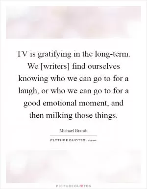 TV is gratifying in the long-term. We [writers] find ourselves knowing who we can go to for a laugh, or who we can go to for a good emotional moment, and then milking those things Picture Quote #1