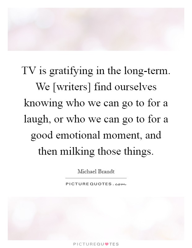TV is gratifying in the long-term. We [writers] find ourselves knowing who we can go to for a laugh, or who we can go to for a good emotional moment, and then milking those things Picture Quote #1