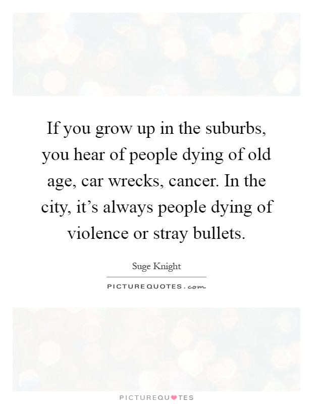 If you grow up in the suburbs, you hear of people dying of old age, car wrecks, cancer. In the city, it's always people dying of violence or stray bullets Picture Quote #1
