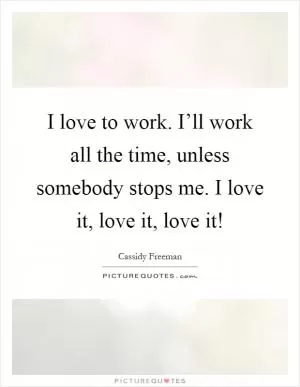 I love to work. I’ll work all the time, unless somebody stops me. I love it, love it, love it! Picture Quote #1