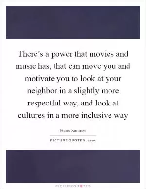 There’s a power that movies and music has, that can move you and motivate you to look at your neighbor in a slightly more respectful way, and look at cultures in a more inclusive way Picture Quote #1