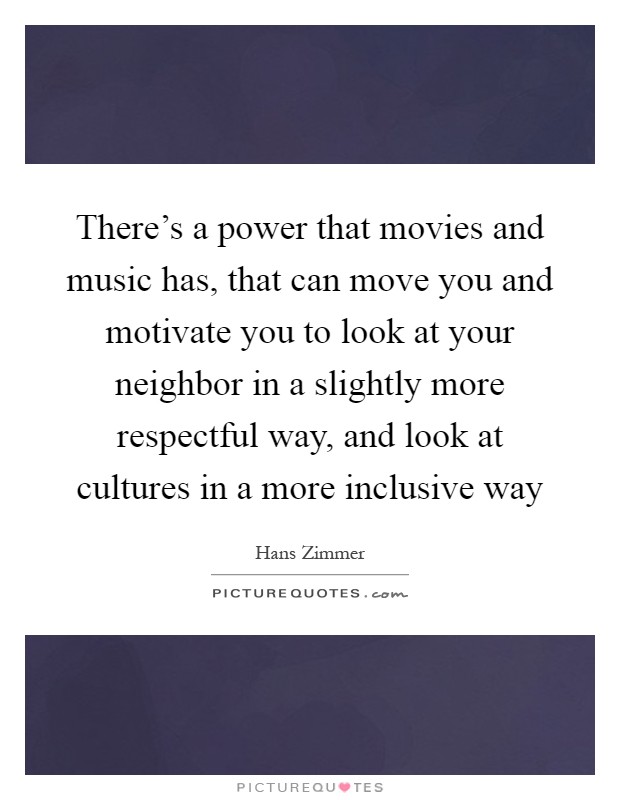 There's a power that movies and music has, that can move you and motivate you to look at your neighbor in a slightly more respectful way, and look at cultures in a more inclusive way Picture Quote #1