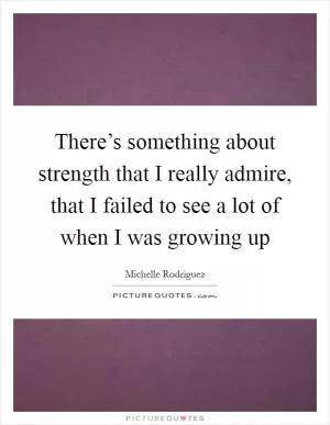 There’s something about strength that I really admire, that I failed to see a lot of when I was growing up Picture Quote #1