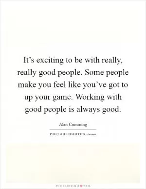 It’s exciting to be with really, really good people. Some people make you feel like you’ve got to up your game. Working with good people is always good Picture Quote #1