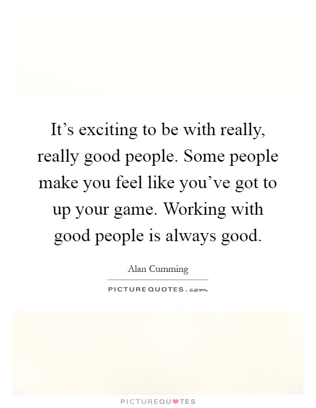 It's exciting to be with really, really good people. Some people make you feel like you've got to up your game. Working with good people is always good Picture Quote #1